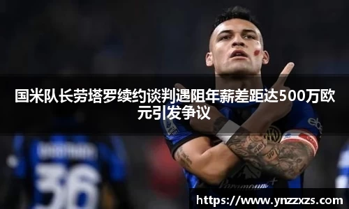 国米队长劳塔罗续约谈判遇阻年薪差距达500万欧元引发争议